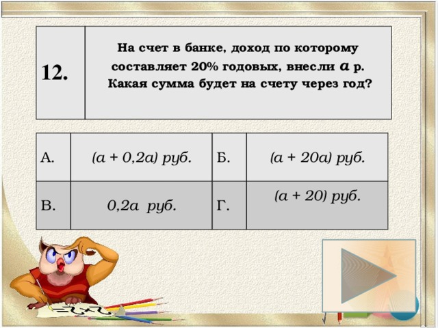 12. На счет в банке, доход по которому составляет 20% годовых, внесли а р.  Какая сумма будет на счету через год?   А. (а + 0,2а) руб. В. 0,2а руб. Б. (а + 20а) руб. Г. (а + 20) руб.  