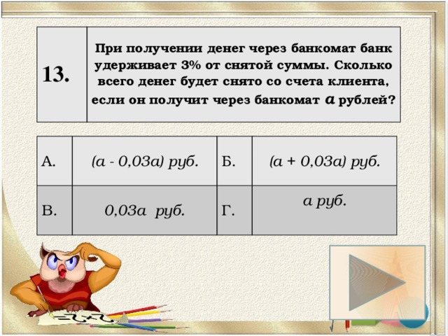 13. При получении денег через банкомат банк удерживает 3% от снятой суммы. Сколько всего денег будет снято со счета клиента, если он получит через банкомат а рублей? А. (а - 0,03а) руб. В. 0,03а руб. Б. (а + 0,03а) руб. Г. а руб.  