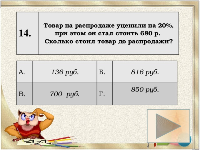 14. Товар на распродаже уценили на 20%, при этом он стал стоить 680 р. Сколько стоил товар до распродажи? А. 136 руб. В. 700 руб. Б. 816 руб. Г. 850 руб.  
