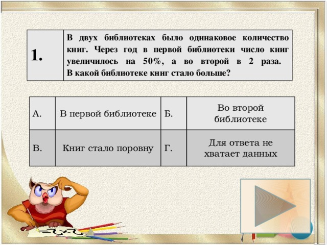 1. В двух библиотеках было одинаковое количество книг. Через год в первой библиотеки число книг увеличилось на 50%, а во второй в 2 раза.  В какой библиотеке книг стало больше? А. В первой библиотеке В. Б. Книг стало поровну Во второй библиотеке Г. Для ответа не хватает данных 