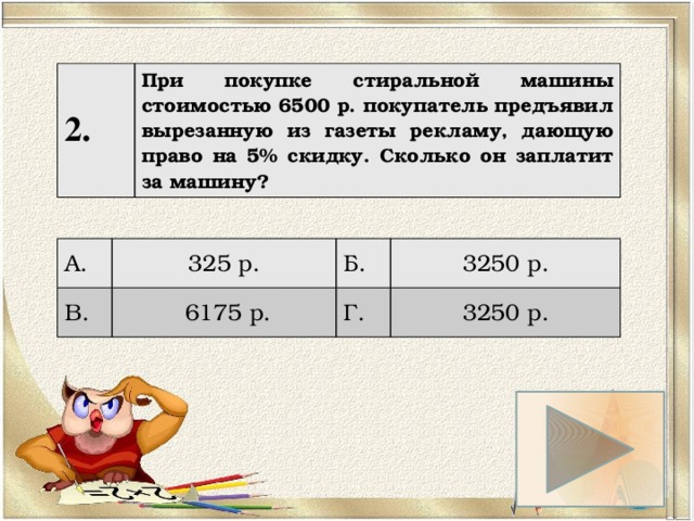 2. При покупке стиральной машины стоимостью 6500 р. покупатель предъявил вырезанную из газеты рекламу, дающую право на 5% скидку. Сколько он заплатит за машину? А. 325 р. В. Б.  6175 р. 3250 р. Г. 3250 р. 
