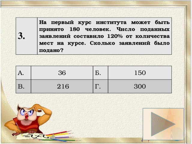 3. На первый курс института может быть принято 180 человек. Число поданных заявлений составило 120% от количества мест на курсе. Сколько заявлений было подано? А. 36 В. Б.  216 150 Г. 300 