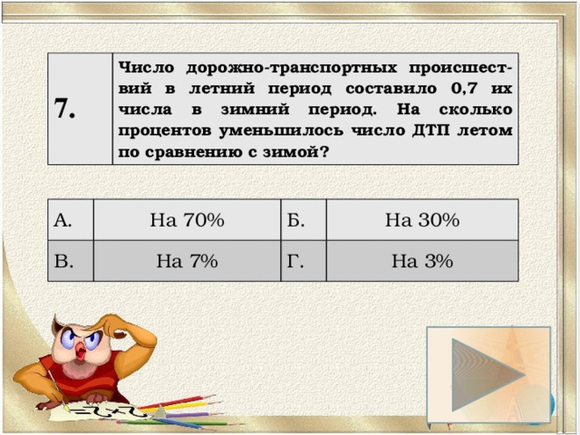 7. Число дорожно-транспортных происшест-вий в летний период составило 0,7 их числа в зимний период. На сколько процентов уменьшилось число ДТП летом по сравнению с зимой? А. На 70% В. Б. На 7% На 30% Г. На 3% 