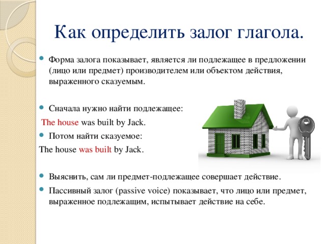 Как определить залог глагола. Форма залога показывает, является ли подлежащее в предложении (лицо или предмет) производителем или объектом действия, выраженного сказуемым. Сначала нужно найти подлежащее:  The house was built by Jack. Потом найти сказуемое: The house was built by Jack. Выяснить, сам ли предмет-подлежащее совершает действие. Пассивный залог (passive voice) показывает, что лицо или предмет, выраженное подлежащим, испытывает действие на себе. 