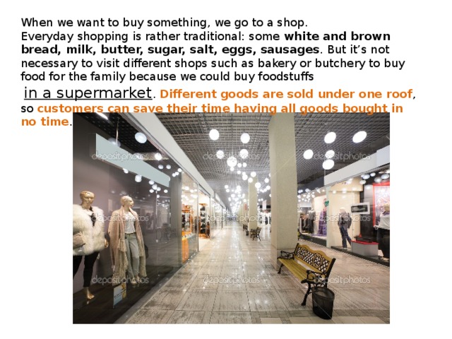 When we want to buy something, we go to a shop.   Everyday shopping is rather traditional: some white and brown bread, milk, butter, sugar, salt, eggs, sausages . But it’s not necessary to visit different shops such as bakery or butchery to buy food for the family because we could buy foodstuffs  in a supermarket . Different goods are sold under one roof , so customers can save their time having all goods bought in no time . 