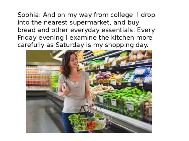 Sophia: And on my way from college I drop into the nearest supermarket, and buy bread and other everyday essentials. Every Friday evening I examine the kitchen more carefully as Saturday is my shopping day. 
