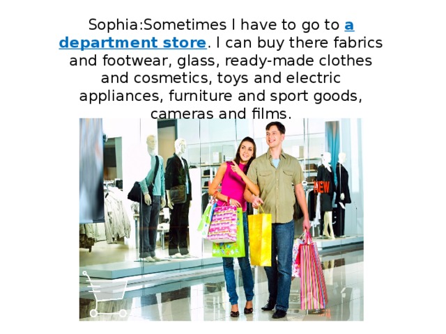 Sophia:Sometimes I have to go to a department store . I can buy there fabrics and footwear, glass, ready-made clothes and cosmetics, toys and electric appliances, furniture and sport goods, cameras and films. 