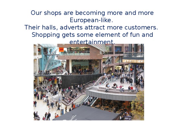 Our shops are becoming more and more European-like. Their halls, adverts attract more customers. Shopping gets some element of fun and entertainment. 