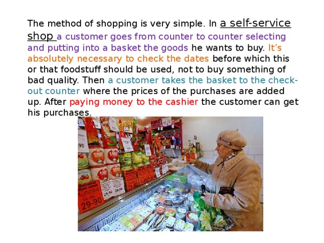 The method of shopping is very simple. In a self-service shop a customer goes from counter to counter selecting and putting into a basket the goods he wants to buy. It’s absolutely necessary to check the dates before which this or that foodstuff should be used, not to buy something of bad quality. Then a customer takes the basket to the check-out counter where the prices of the purchases are added up. After paying money to the cashier the customer can get his purchases. 