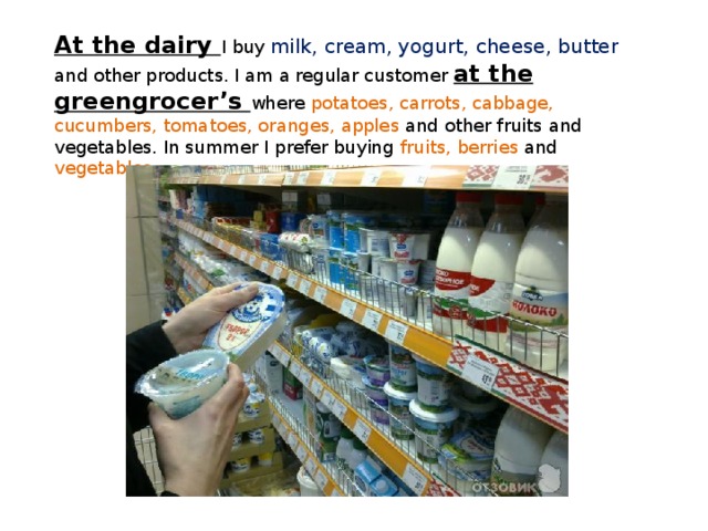 At the dairy I buy milk, cream, yogurt, cheese, butter and other products. I am a regular customer at the greengrocer’s where potatoes, carrots, cabbage, cucumbers, tomatoes, oranges, apples and other fruits and vegetables. In summer I prefer buying fruits, berries and vegetables . 