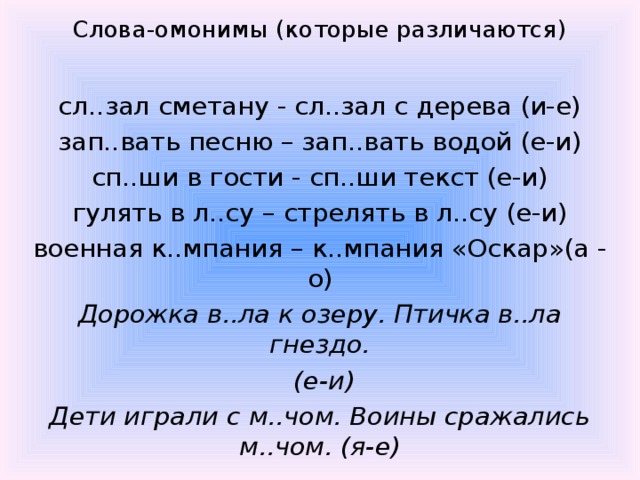 Слова-омонимы (которые различаются)  сл..зал сметану - сл..зал с дерева (и-е) зап..вать песню – зап..вать водой (е-и) сп..ши в гости - сп..ши текст (е-и) гулять в л..су – стрелять в л..су (е-и) военная к..мпания – к..мпания «Оскар»(а - о) Дорожка в..ла к озеру. Птичка в..ла гнездо.  (е-и) Дети играли с м..чом. Воины сражались м..чом. (я-е)  