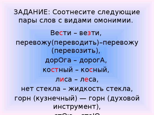 ЗАДАНИЕ: Соотнесите следующие пары слов с видами омонимии.  Ве с ти – ве з ти, перевожу(переводить)–перевожу (перевозить), дорОга – дорогА, ко ст ный – ко с ный, л и са – л е са,  нет стекла – жидкость стекла, горн (кузнечный) — горн (духовой инструмент),  стОю – стоЮ. 