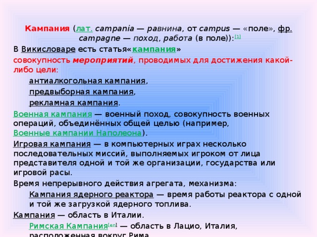  Кампания  ( лат.   campania  —  равнина , от  campus  — «поле»,  фр.   campagne  —  поход ,  работа  (в поле)): [1] В  Викисловаре  есть статья « кампания » совокупность мероприятий , проводимых для достижения какой-либо цели: антиалкогольная кампания , предвыборная кампания , рекламная кампания . Военная кампания  — военный поход, совокупность военных операций, объединённых общей целью (например,  Военные кампании Наполеона ). Игровая кампания  — в компьютерных играх несколько последовательных миссий, выполняемых игроком от лица представителя одной и той же организации, государства или игровой расы. Время непрерывного действия агрегата, механизма: Кампания ядерного реактора  — время работы реактора с одной и той же загрузкой ядерного топлива. Кампания  — область в Италии. Римская Кампания [ en ]  — область в Лацио, Италия, расположенная вокруг Рима. (377) Кампания  — астероид, открытый в 1893 году. 