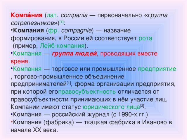 Компа́ния   ( лат.   compania  — первоначально « группа сотрапезников » ) [1] : Компания   ( фр.   compagnie )  — название формирования, в России ей соответствует   рота   (пример,   Лейб-компания ). Компания  —  группа людей , проводящих вместе время . Компания  —  торговое или промышленное   предприятие , торгово-промышленное объединение предпринимателей [1] ,   форма   организации предприятия, при которой его правосубъектность   отличается от правосубъектности принимающих в нём участие лиц. Компании имеют статус   юридического лица [2] . Компания  —  российский журнал (с 1990-х гг.) Компания (фабрика)  —  ткацкая фабрика в Иваново в начале XX века. 
