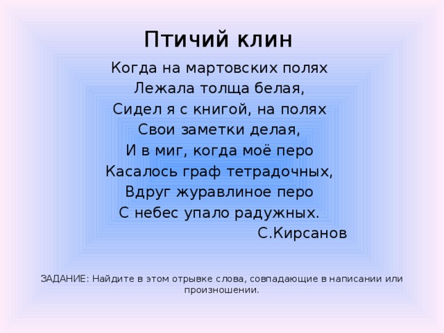 Птичий клин  Когда на мартовских полях Лежала толща белая, Сидел я с книгой, на полях Свои заметки делая, И в миг, когда моё перо Касалось граф тетрадочных, Вдруг журавлиное перо С небес упало радужных.  С.Кирсанов ЗАДАНИЕ: Найдите в этом отрывке слова, совпадающие в написании или произношении. 
