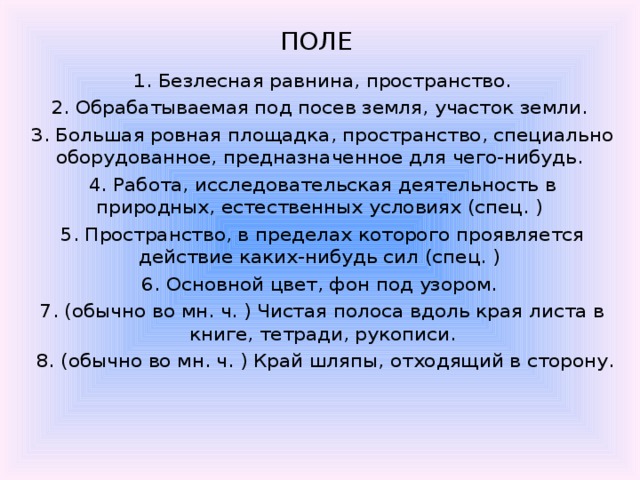 ПОЛЕ    1. Безлесная равнина, пространство. 2. Обрабатываемая под посев земля, участок земли. 3. Большая ровная площадка, пространство, специально оборудованное, предназначенное для чего-нибудь. 4. Работа, исследовательская деятельность в природных, естественных условиях (спец. ) 5. Пространство, в пределах которого проявляется действие каких-нибудь сил (спец. ) 6. Основной цвет, фон под узором. 7. (обычно во мн. ч. ) Чистая полоса вдоль края листа в книге, тетради, рукописи.  8. (обычно во мн. ч. ) Край шляпы, отходящий в сторону. 