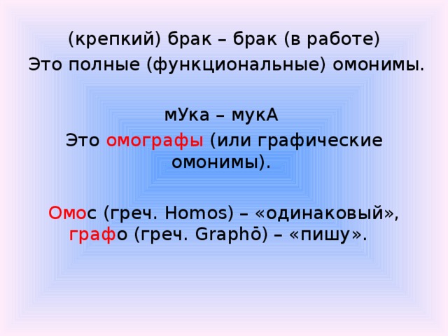 (крепкий) брак – брак (в работе)  Это полные (функциональные) омонимы.   мУка – мукА Это омографы (или графические омонимы). Омо с (греч. Homos) – «одинаковый», граф о (греч. Graphō) – «пишу».   