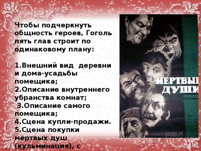 Чтобы подчеркнуть общность героев, Гоголь пять глав строит по одинаковому плану:  1.Внешний вид деревни и дома-усадьбы помещика; 2.Описание внутреннего убранства комнат;  3.Описание самого помещика; 4.Сцена купли-продажи. 5.Сцена покупки мертвых душ (кульминация), с наибольшей полнотой раскрываются в этих эпизодах характеры героев. 