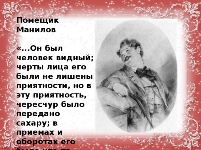 Помещик Манилов  «...Он был человек видный; черты лица его были не лишены приятности, но в эту приятность, чересчур было передано сахару; в приемах и оборотах его было что-то заискивающее... Он улыбался заманчиво, был белокур, с голубыми глазами...»  