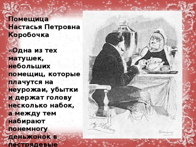 Помещица Настасья Петровна Коробочка  «Одна из тех матушек, небольших помещиц, которые плачутся на неурожаи, убытки и держат голову несколько набок, а между тем набирают понемногу деньжонок в пестрядевые мешочки.. Баба, кажется, крепколобая,... дубинноголовая...»  