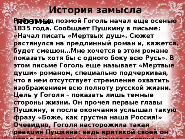   История замысла поэмы Работу над поэмой Гоголь начал еще осенью 1835 года. Сообщает Пушкину в письме: «Начал писать «Мертвых душ». Сюжет растянулся на предлинный роман и, кажется, будет смешон…Мне хочется в этом романе показать хотя бы с одного боку всю Русь». В этом письме Гоголь еще называет «Мертвые души» романом, специально подчеркивая, что в нем отсутствует стремление охватить изображением всю полноту русской жизни. Цель у Гоголя – показать лишь темные стороны жизни. Он прочел первые главы Пушкину, и после окончания услышал такую фразу «Боже, как грустна наша Россия!» Очевидно, Гоголя насторожила такая реакция Пушкина: ведь критикой своей он хотел произвести очищающее влияние на душу читателя. И за границей писатель приступает к доработке уже сделанных новых глав.  