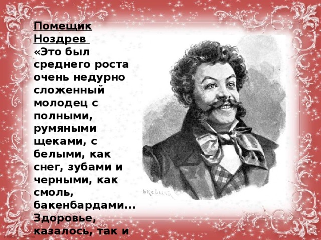 Помещик Ноздрев «Это был среднего роста очень недурно сложенный молодец с полными, румяными щеками, с белыми, как снег, зубами и черными, как смоль, бакенбардами... Здоровье, казалось, так и прыскало с лица его...» Умел «начать гладью, а кончить гадью...»  