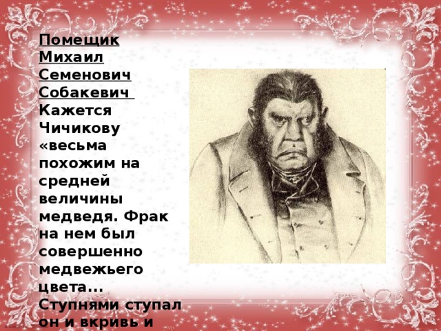 Помещик Михаил Семенович Собакевич Кажется Чичикову «весьма похожим на средней величины медведя. Фрак на нем был совершенно медвежьего цвета... Ступнями ступал он и вкривь и вкось и наступал беспрестанно на чужие ноги. Цвет лица имел каленый, горячий, какой бывает на медном пятаке...»  