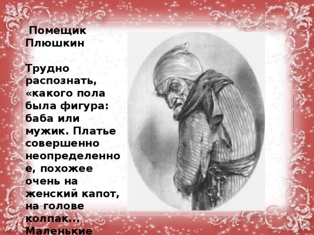   Помещик Плюшкин  Трудно распознать, «какого пола была фигура: баба или мужик. Платье совершенно неопределенное, похожее очень на женский капот, на голове колпак... Маленькие глазки бегали из-под высоко выросших бровей, как мыши...»  