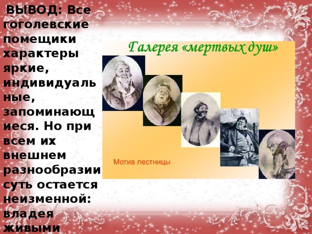   ВЫВОД: Все гоголевские помещики характеры яркие, индивидуальные, запоминающиеся. Но при всем их внешнем разнообразии суть остается неизменной: владея живыми душами, сами они давно превратились в души мертвые.  