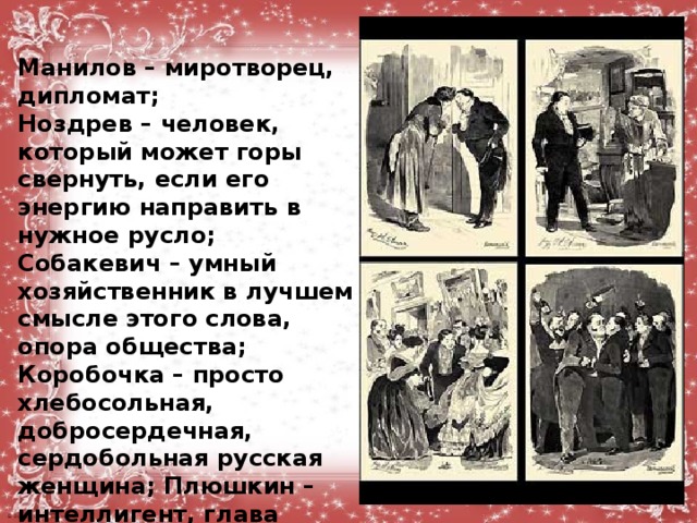 Манилов – миротворец, дипломат; Ноздрев – человек, который может горы свернуть, если его энергию направить в нужное русло; Собакевич – умный хозяйственник в лучшем смысле этого слова, опора общества; Коробочка – просто хлебосольная, добросердечная, сердобольная русская женщина; Плюшкин – интеллигент, глава большой дружной семьи  