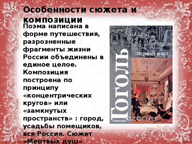 Особенности сюжета и композиции Поэма написана в форме путешествия, разрозненные фрагменты жизни России объединены в единое целое. Композиция построена по принципу «концентрических кругов» или «замкнутых пространств» : город, усадьбы помещиков, вся Россия. Сюжет «Мертвых душ» хроникальный, образ Чичикова играет связующую роль. 