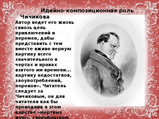  Идейно-композиционная роль Чичикова  Автор ведет его жизнь сквозь цепь приключений и перемен, дабы представить с тем вместе вживе верную картину всего значительного в чертах и нравах взятого им времени... картину недостатков, злоупотреблений, пороков». Читатель следует за Чичиковым, он для читателя как бы проводник в этом царстве «мертвых душ», своеобразном гоголевском «аду» : городе NN и его окрестностях.  