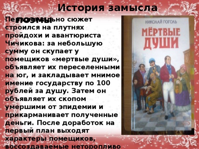  История замысла поэмы Первоначально сюжет строился на плутнях пройдохи и авантюриста Чичикова: за небольшую сумму он скупает у помещиков «мертвые души», объявляет их переселенными на юг, и закладывает мнимое имение государству по 100 рублей за душу. Затем он объявляет их скопом умершими от эпидемии и прикарманивает полученные деньги. После доработок на первый план выходят характеры помещиков, воссоздаваемые неторопливо и с эпической полнотой, вбирающей в себя отрицательные явления всероссийской значимости.  