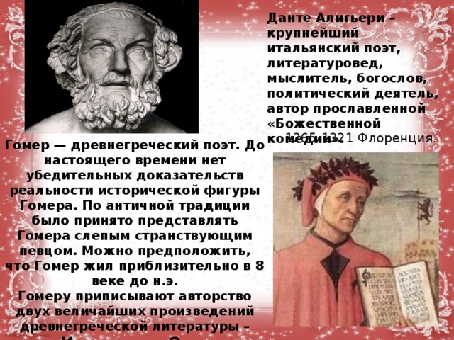 Данте Алигьери – крупнейший итальянский поэт, литературовед, мыслитель, богослов, политический деятель, автор прославленной «Божественной комедии».      1265-1321 Флоренция. Гомер — древнегреческий поэт. До настоящего времени нет убедительных доказательств реальности исторической фигуры Гомера. По античной традиции было принято представлять Гомера слепым странствующим певцом. Можно предположить, что Гомер жил приблизительно в 8 веке до н.э.  Гомеру приписывают авторство двух величайших произведений древнегреческой литературы – поэм «Илиада» и «Одиссея».            