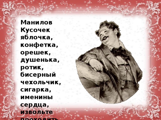   Манилов Кусочек яблочка, конфетка, орешек, душенька, ротик, бисерный чехольчик, сигарка, именины сердца, извольте проходить, удостоили посещением, прелюбезнейший, дух наслажденья.  