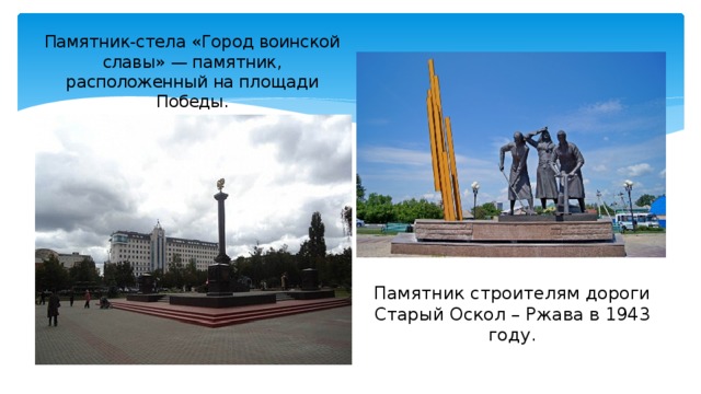 Памятник-стела «Город воинской славы» — памятник, расположенный на площади Победы. Памятник строителям дороги Старый Оскол – Ржава в 1943 году.