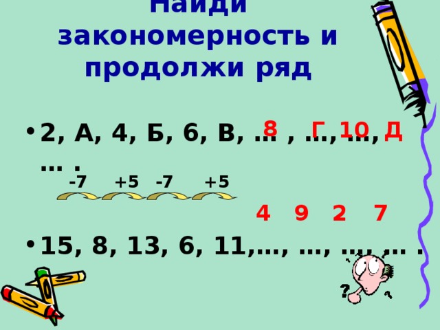 Найди закономерность и продолжи ряд  2, А, 4, Б, 6, В, … , …, …, … .    15, 8, 13, 6, 11,…, …, …, … .   8 Д Г 10 -7 +5 -7 +5 4 9 2 7 