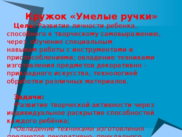 Кружок «Умелые ручки» Цель:  Развитие личности ребенка, способного к творческому самовыражению, через  обучение специальным навыкам работы с инструментами и приспособлениями; овладение техниками изготовления предметов декоративно - прикладного искусства, технологией обработки различных материалов. Задачи: Развитие творческой активности через индивидуальное раскрытие способностей каждого ребёнка; Овладение техниками изготовления предметов декоративно- прикладного искусства, навыками работы с инструментами и приспособлениями; Эстетическое воспитание.   
