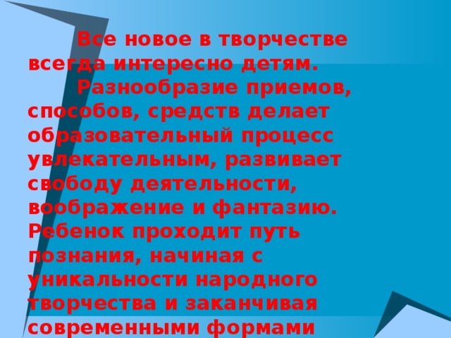  Все новое в творчестве всегда интересно детям.  Разнообразие приемов, способов, средств делает образовательный процесс увлекательным, развивает свободу деятельности, воображение и фантазию. Ребенок проходит путь познания, начиная с уникальности народного творчества и заканчивая современными формами декоративно – прикладного искусства.  Работы получаются разнообразными в своем исполнении, насыщенными новыми образами, но выдержанными в определенном художественном стиле. 