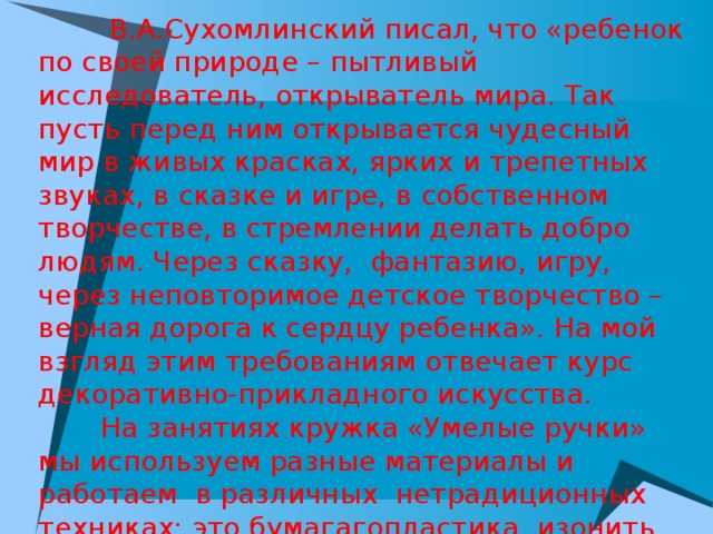  В.А.Сухомлинский писал, что «ребенок по своей природе – пытливый исследователь, открыватель мира. Так пусть перед ним открывается чудесный мир в живых красках, ярких и трепетных звуках, в сказке и игре, в собственном творчестве, в стремлении делать добро людям. Через сказку,  фантазию, игру, через неповторимое детское творчество – верная дорога к сердцу ребенка». На мой взгляд этим требованиям отвечает курс декоративно-прикладного искусства.  На занятиях кружка «Умелые ручки» мы используем разные материалы и работаем в различных нетрадиционных техниках: это бумагагопластика, изонить, кинусайга, айрис фолдинг («радужное складывание»), оригами, модульное оригами, конструирование из деревянных прищепок и т.д. 