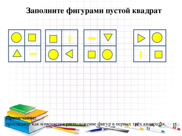 Заполните фигурами пустой квадрат Примечание: проследите как изменяется расположение фигур в первых трёх квадратах. 