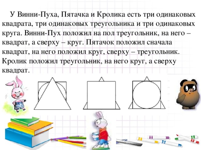  У Винни-Пуха, Пятачка и Кролика есть три одинаковых квадрата, три одинаковых треугольника и три одинаковых круга. Винни-Пух положил на пол треугольник, на него – квадрат, а сверху – круг. Пятачок положил сначала квадрат, на него положил круг, сверху – треугольник. Кролик положил треугольник, на него круг, а сверху квадрат.  У кого что получилось? 
