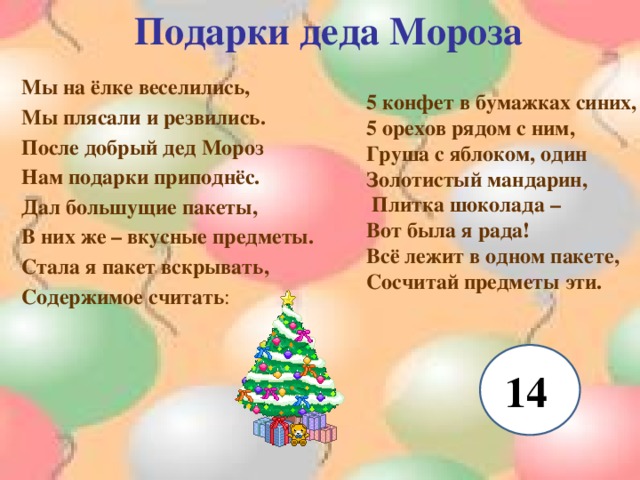 Подарки деда Мороза Мы на ёлке веселились, Мы плясали и резвились. После добрый дед Мороз Нам подарки приподнёс. Дал большущие пакеты, В них же – вкусные предметы. Стала я пакет вскрывать, Содержимое считать : 5 конфет в бумажках синих, 5 орехов рядом с ним, Груша с яблоком, один Золотистый мандарин,  Плитка шоколада – Вот была я рада! Всё лежит в одном пакете, Сосчитай предметы эти. 14 