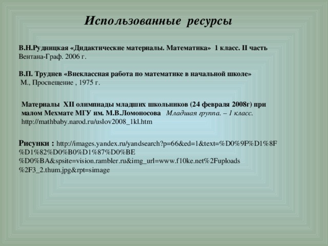  Использованные ресурсы В.Н.Рудницкая «Дидактические материалы. Математика» 1 класс. II часть Вентана-Граф. 2006 г.  В.П. Труднев «Внеклассная работа по математике в начальной школе»   М., Просвещение , 1975 г. Материалы XII олимпиады младших школьников (24 февраля 2008г) при малом Мехмате МГУ им. М.В.Ломоносова Младшая группа. – 1 класс. http://mathbaby.narod.ru/uslov2008_1kl.htm Рисунки :  http://images.yandex.ru/yandsearch?p=66&ed=1&text=%D0%9F%D1%8F%D1%82%D0%B0%D1%87%D0%BE%D0%BA&spsite=vision.rambler.ru&img_url=www.f10ke.net%2Fuploads%2F3_2.thum.jpg&rpt=simage 