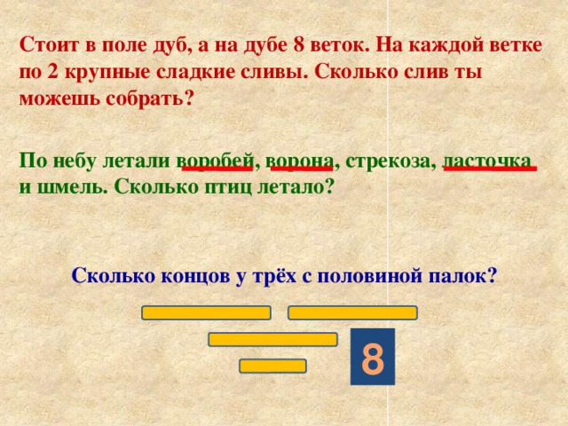 Стоит в поле дуб, а на дубе 8 веток. На каждой ветке по 2 крупные сладкие сливы. Сколько слив ты можешь собрать? По небу летали воробей, ворона, стрекоза, ласточка и шмель. Сколько птиц летало?  Сколько концов у трёх с половиной палок? 8 