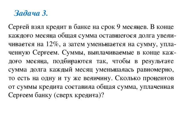 Задача 3. Сер­гей взял кре­дит в банке на срок 9 ме­ся­цев. В конце каж­до­го ме­ся­ца общая сумма остав­ше­го­ся долга уве­ли­чи­ва­ет­ся на 12%, а затем умень­ша­ет­ся на сумму, упла­чен­ную Сер­ге­ем. Суммы, вы­пла­чи­ва­е­мые в конце каж­до­го ме­ся­ца, под­би­ра­ют­ся так, чтобы в ре­зуль­та­те сумма долга каж­дый месяц умень­ша­лась рав­но­мер­но, то есть на одну и ту же ве­ли­чи­ну. Сколь­ко про­цен­тов от суммы кре­ди­та со­ста­ви­ла общая сумма, упла­чен­ная Сер­ге­ем банку (сверх кре­ди­та)? 