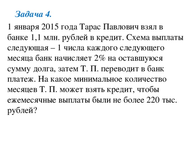 Задача 4. 1 января 2015 года Тарас Павлович взял в банке 1,1 млн. рублей в кредит. Схема выплаты следующая – 1 числа каждого следующего месяца банк начисляет 2% на оставшуюся сумму долга, затем Т. П. переводит в банк платеж. На какое минимальное количество месяцев Т. П. может взять кредит, чтобы ежемесячные выплаты были не более 220 тыс. рублей? 