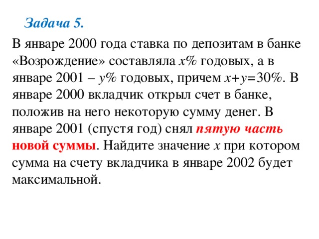 Задача 5. В январе 2000 года ставка по депозитам в банке «Возрождение» составляла x% годовых, а в январе 2001 – у% годовых, причем х+у= 30%. В январе 2000 вкладчик открыл счет в банке, положив на него некоторую сумму денег. В январе 2001 (спустя год) снял пятую часть новой суммы . Найдите значение х при котором сумма на счету вкладчика в январе 2002 будет максимальной. 