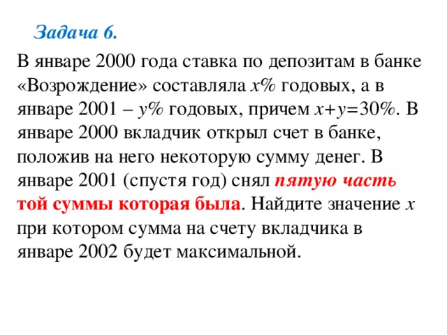 Задача 6. В январе 2000 года ставка по депозитам в банке «Возрождение» составляла x% годовых, а в январе 2001 – у% годовых, причем х+у= 30%. В январе 2000 вкладчик открыл счет в банке, положив на него некоторую сумму денег. В январе 2001 (спустя год) снял пятую часть той суммы которая была . Найдите значение х при котором сумма на счету вкладчика в январе 2002 будет максимальной. 
