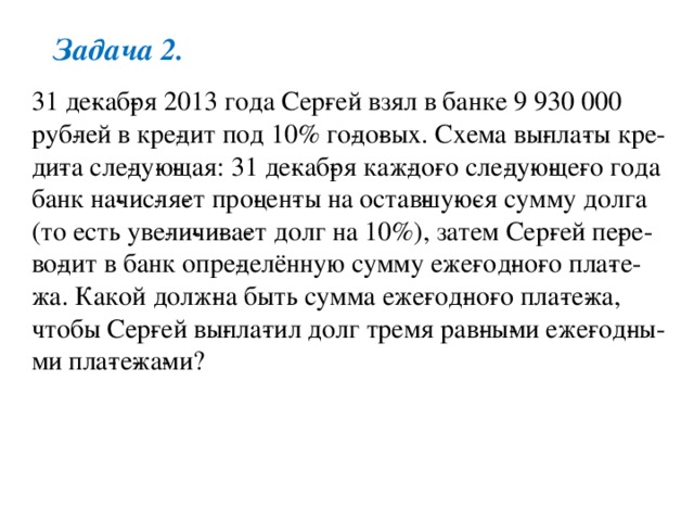 Задача 2. 31 де­каб­ря 2013 года Сер­гей взял в банке 9 930 000 руб­лей в кре­дит под 10% го­до­вых. Схема вы­пла­ты кре­ди­та сле­ду­ю­щая: 31 де­каб­ря каж­до­го сле­ду­ю­ще­го года банк на­чис­ля­ет про­цен­ты на остав­шу­ю­ся сумму долга (то есть уве­ли­чи­ва­ет долг на 10%), затем Сер­гей пе­ре­во­дит в банк опре­делённую сумму еже­год­но­го пла­те­жа. Какой долж­на быть сумма еже­год­но­го пла­те­жа, чтобы Сер­гей вы­пла­тил долг тремя рав­ны­ми еже­год­ны­ми пла­те­жа­ми? 
